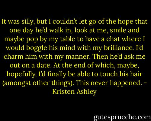 It was silly, but I couldn’t let go of the hope that one day he’d walk in, look at me, smile and maybe pop<br />by my table to have a chat where I would boggle his mind with my brilliance. I’d charm him with my<br />manner. Then he’d ask me out on a date. At the end of which, maybe, hopefully, I’d finally be able to<br />touch his hair (amongst other things).<br />This never happened. - Kristen Ashley