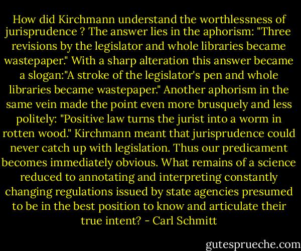 How did Kirchmann understand the worthlessness of jurisprudence ? The answer lies in the aphorism: "Three revisions by the legislator and whole libraries became wastepaper." With a sharp alteration this answer became a slogan:"A stroke of the legislator's pen and whole libraries became wastepaper." Another aphorism in the same vein made the point even more brusquely and less politely: "Positive law turns the jurist into a worm in rotten wood." Kirchmann meant that jurisprudence could never catch up with legislation. Thus our predicament becomes immediately obvious. What remains of a science reduced to annotating and interpreting constantly changing regulations issued by state agencies presumed to be in the best position to know and articulate their true intent? - Carl Schmitt