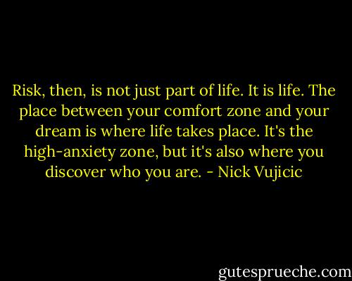 Risk, then, is not just part of life. It is life. The place between your comfort zone and your<br />dream is where life takes place. It's the high-anxiety zone, but it's also where you discover<br />who you are. - Nick Vujicic