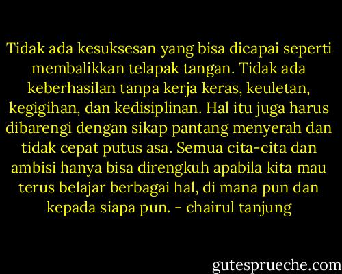 Tidak ada kesuksesan yang bisa dicapai seperti membalikkan telapak tangan. Tidak ada keberhasilan tanpa kerja keras, keuletan, kegigihan, dan kedisiplinan. Hal itu juga harus dibarengi dengan sikap pantang menyerah dan tidak cepat putus asa. Semua cita-cita dan ambisi hanya bisa direngkuh apabila kita mau terus belajar berbagai hal, di mana pun dan kepada siapa pun. - chairul tanjung