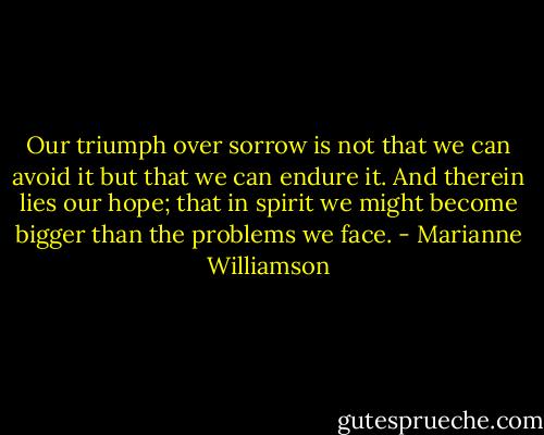 Our triumph over sorrow is not that we can avoid it but that we can endure it. And therein lies our hope; that in spirit we might become bigger than the problems we face. - Marianne Williamson