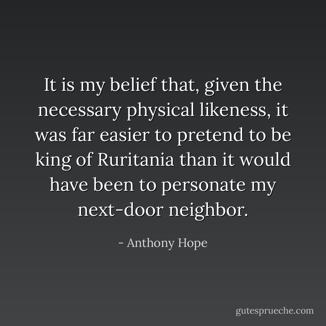 It is my belief that, given the necessary physical likeness, it was far easier to pretend to be king of Ruritania than it would have been to personate my next-door neighbor. - Anthony Hope