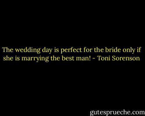 The wedding day is perfect for the bride only if she is marrying the best man! - Toni Sorenson