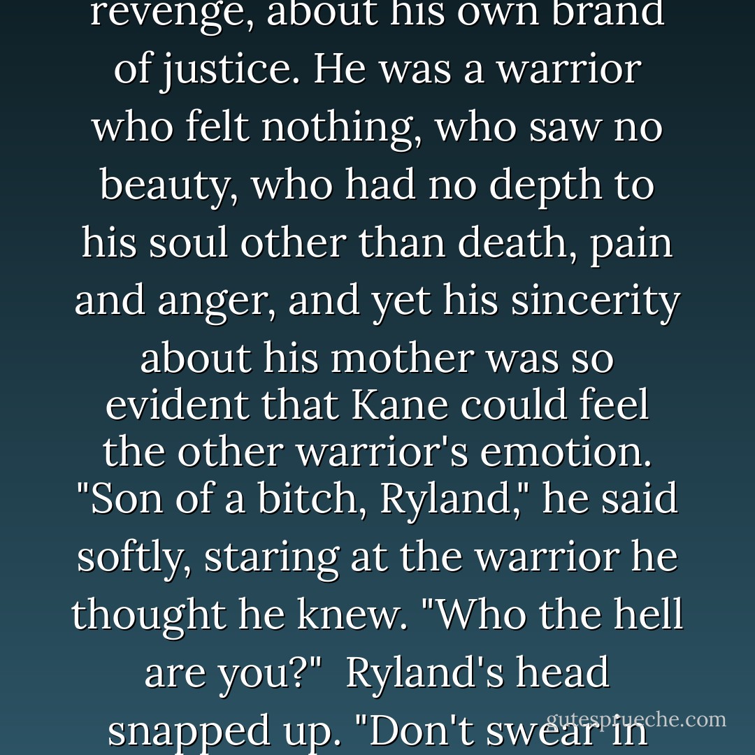 Kane was stunned by the raw emotion of Ryland's words, of the depth of reverence in his voice. Ryland was a cold killing machine, who cared only about following his own path, about revenge, about his own brand of justice. He was a warrior who felt nothing, who saw no beauty, who had no depth to his soul other than death, pain and anger, and yet his sincerity about his mother was so evident that Kane could feel the other warrior's emotion. "Son of a bitch, Ryland," he said softly, staring at the warrior he thought he knew. "Who the hell are you?"<br /><br />Ryland's head snapped up. "Don't swear in her prescence, you bastard. She'a fucking angel, and deserves far more than a piece of scum like you or I could ever offer her. Don't ever forget it. - Stephanie Rowe