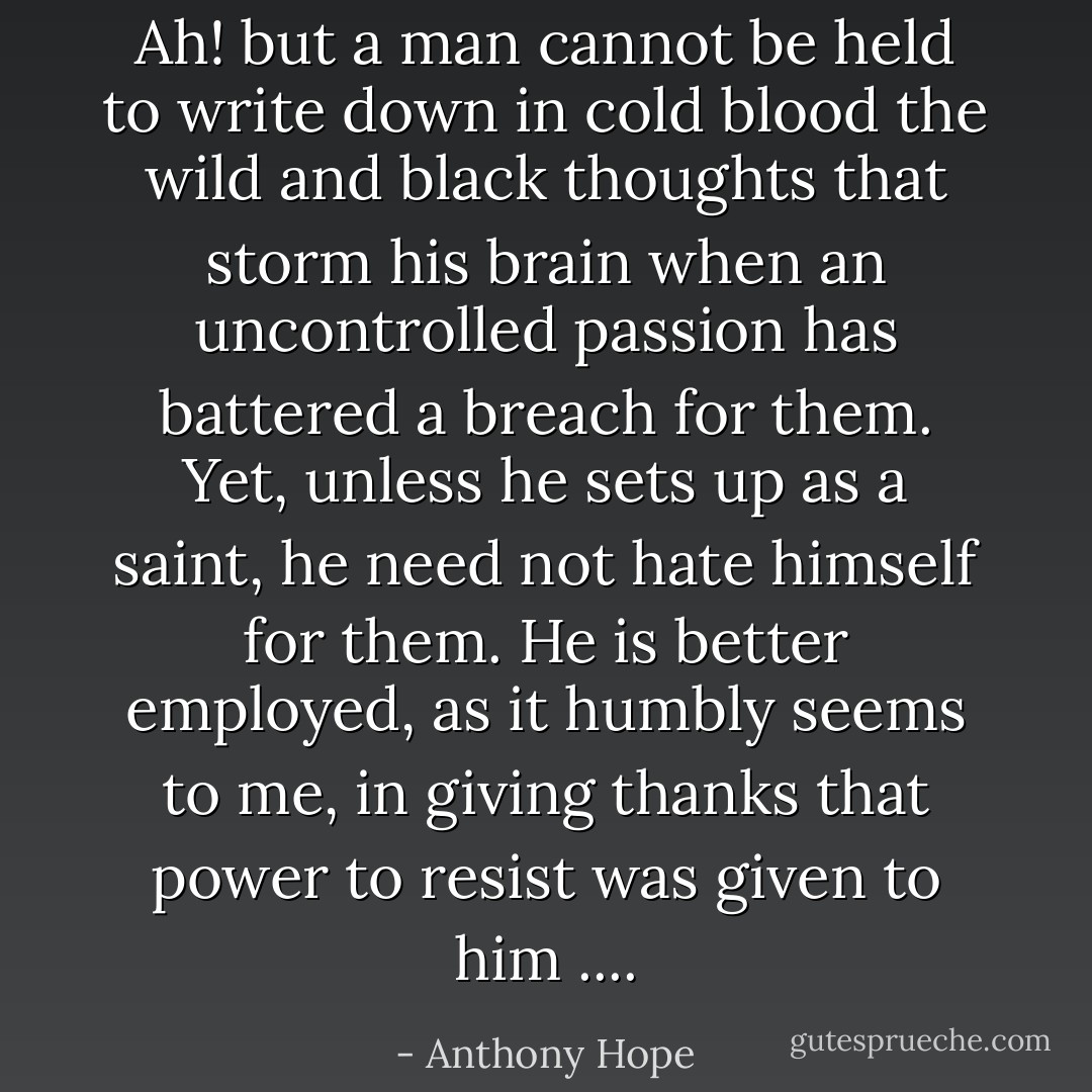 Ah! but a man cannot be held to write down in cold blood the wild and black thoughts that storm his brain when an uncontrolled passion has battered a breach for them. Yet, unless he sets up as a saint, he need not hate himself for them. He is better employed, as it humbly seems to me, in giving thanks that power to resist was given to him .... - Anthony Hope