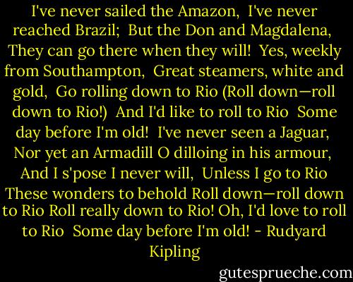 I've never sailed the Amazon, <br />I've never reached Brazil; <br />But the Don and Magdalena, <br />They can go there when they will!<br /><br />Yes, weekly from Southampton, <br />Great steamers, white and gold, <br />Go rolling down to Rio<br />(Roll down—roll down to Rio!) <br />And I'd like to roll to Rio <br />Some day before I'm old!<br /><br />I've never seen a Jaguar, <br />Nor yet an Armadill<br />O dilloing in his armour, <br />And I s'pose I never will,<br /><br />Unless I go to Rio<br />These wonders to behold<br />Roll down—roll down to Rio<br />Roll really down to Rio!<br />Oh, I'd love to roll to Rio <br />Some day before I'm old! - Rudyard Kipling