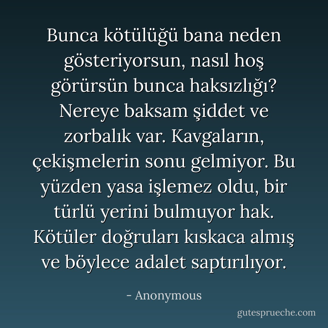Bunca kötülüğü bana neden gösteriyorsun, nasıl hoş görürsün bunca haksızlığı? Nereye baksam şiddet ve zorbalık var. Kavgaların, çekişmelerin sonu gelmiyor. Bu yüzden yasa işlemez oldu, bir türlü yerini bulmuyor hak. Kötüler doğruları kıskaca almış ve böylece adalet saptırılıyor. - Anonymous