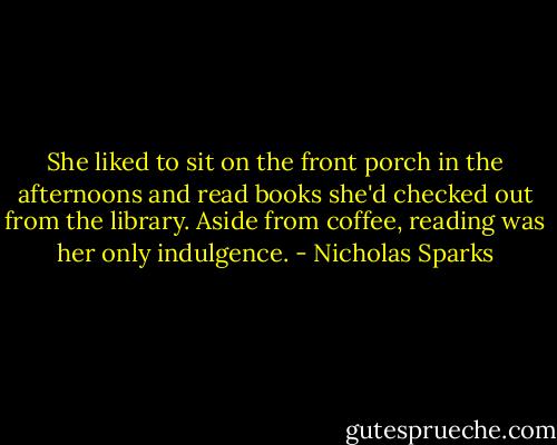 She liked to sit on the front porch in the afternoons and read books she'd checked out from the library. Aside from coffee, reading was her only indulgence. - Nicholas Sparks