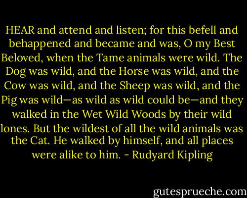 HEAR and attend and listen; for this befell and behappened and became and was, O my Best Beloved, when the Tame animals were wild. The Dog was wild, and the Horse was wild, and the Cow was wild, and the Sheep was wild, and the Pig was wild—as wild as wild could be—and they walked in the Wet Wild Woods by their wild lones. But the wildest of all the wild animals was the Cat. He walked by himself, and all places were alike to him. - Rudyard Kipling
