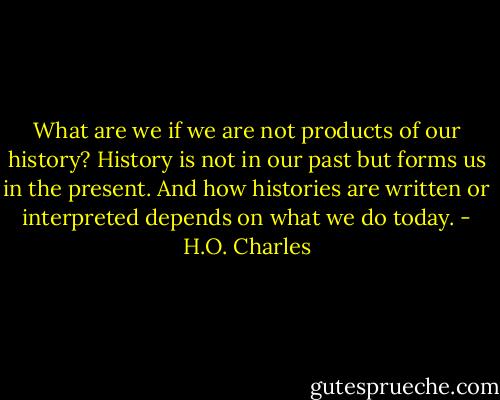 What are we if we are not products of our history? History is not in our past but forms us in the present. And how histories are written or interpreted depends on what we do today. - H.O. Charles