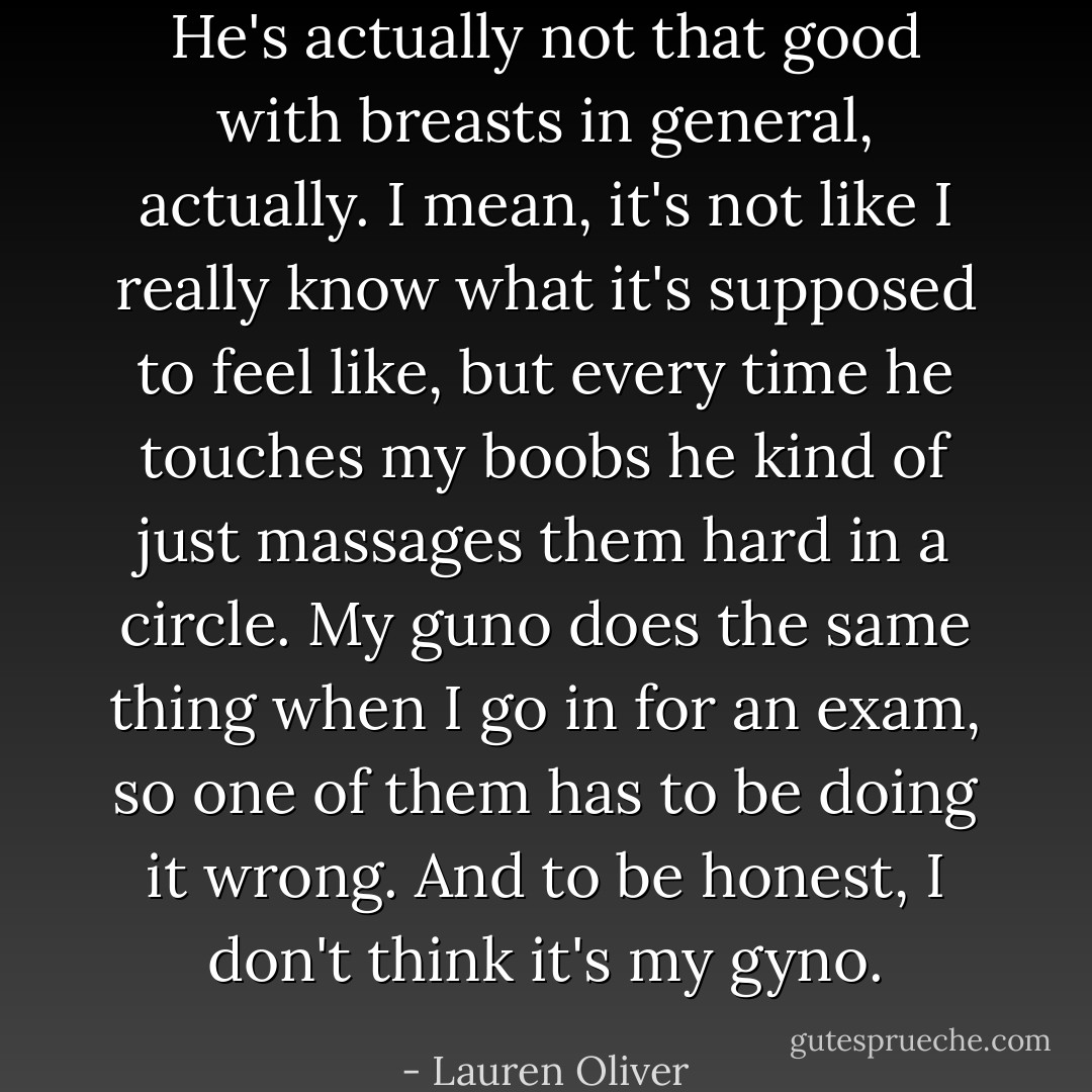 He's actually not that good with breasts in general, actually. I mean, it's not like I really know what it's supposed to feel like, but every time he touches my boobs he kind of just massages them hard in a circle. My guno does the same thing when I go in for an exam, so one of them has to be doing it wrong. And to be honest, I don't think it's my gyno. - Lauren Oliver