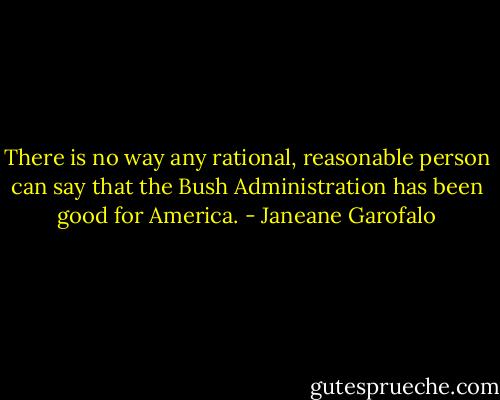 There is no way any rational, reasonable person can say<br />that the Bush Administration has been good for America. - Janeane Garofalo