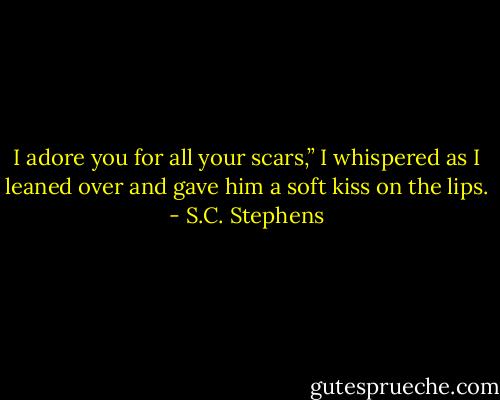I adore you for all your scars,” I whispered as I leaned over and gave him a soft kiss on the lips. - S.C. Stephens