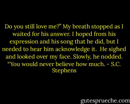 Do you still love me?” My breath stopped as I<br />waited for his answer. I hoped from his expression and his song that he<br />did, but I needed to hear him acknowledge it.<br /><br />He sighed and looked over my face. Slowly, he nodded. “You would<br />never believe how much. - S.C. Stephens