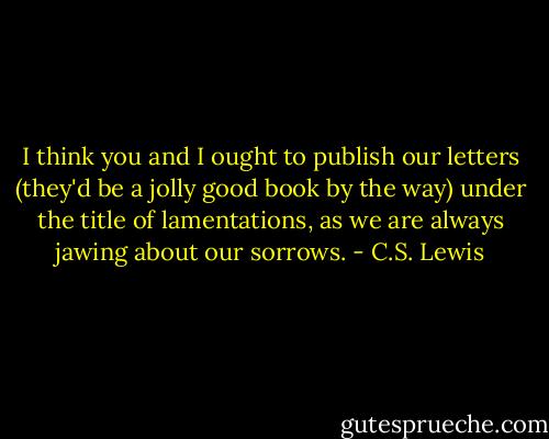 I think you and I ought to publish our letters (they'd be a jolly good book by the way) under the title of lamentations, as we are always jawing about our sorrows. - C.S. Lewis