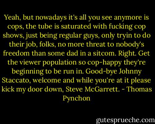 Yeah, but nowadays it's all you see anymore is cops, the tube is saturated with fucking cop shows, just being regular guys, only tryin to do their job, folks, no more threat to nobody's freedom than some dad in a sitcom. Right. Get the viewer population so cop-happy they're beginning to be run in. Good-bye Johnny Staccato, welcome and while you're at it please kick my door down, Steve McGarrett. - Thomas Pynchon