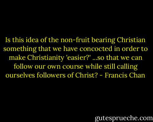 Is this idea of the non-fruit bearing Christian something that we have concocted in order to make Christianity 'easier?' ...so that we can follow our own course while still calling ourselves followers of Christ? - Francis Chan