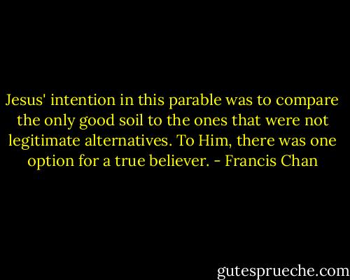 Jesus' intention in this parable was to compare the only good soil to the ones that were not legitimate alternatives. To Him, there was one option for a true believer. - Francis Chan