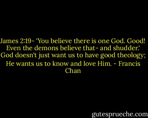 James 2:19- 'You believe there is one God. Good! Even the demons believe that- and shudder.' God doesn't just want us to have good theology; He wants us to know and love Him. - Francis Chan