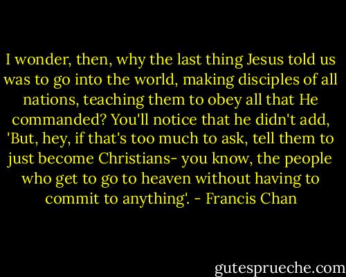 I wonder, then, why the last thing Jesus told us was to go into the world, making disciples of all nations, teaching them to obey all that He commanded? You'll notice that he didn't add, 'But, hey, if that's too much to ask, tell them to just become Christians- you know, the people who get to go to heaven without having to commit to anything'. - Francis Chan