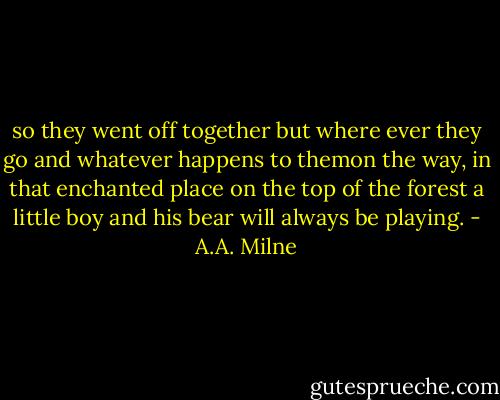 so they went off together but where ever they go and whatever happens to themon the way, in that enchanted place on the top of the forest a little boy and his bear will always be playing. - A.A. Milne