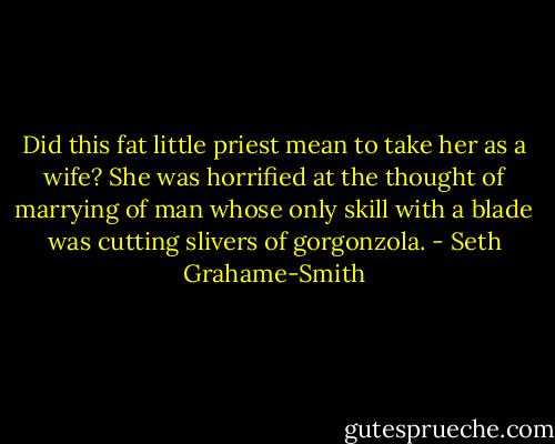Did this fat little priest mean to take her as a wife? She was horrified at the thought of marrying of man whose only skill with a blade was cutting slivers of gorgonzola. - Seth Grahame-Smith