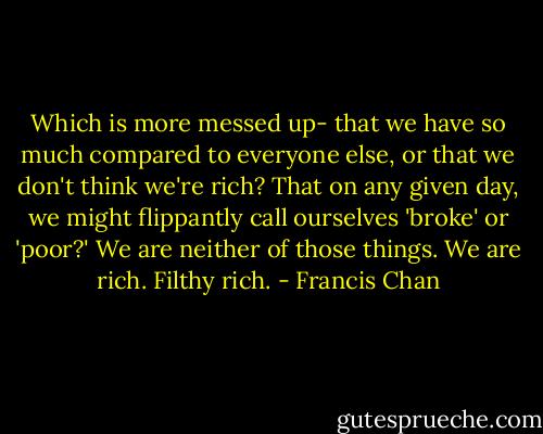Which is more messed up- that we have so much compared to everyone else, or that we don't think we're rich? That on any given day, we might flippantly call ourselves 'broke' or 'poor?' We are neither of those things. We are rich. Filthy rich. - Francis Chan