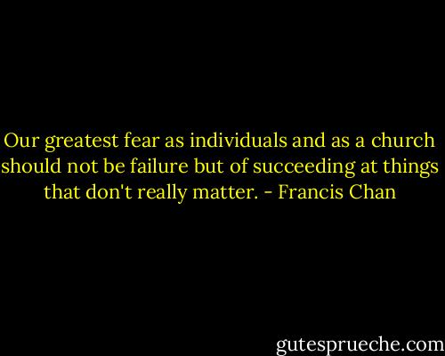 Our greatest fear as individuals and as a church should not be failure but of succeeding at things that don't really matter. - Francis Chan