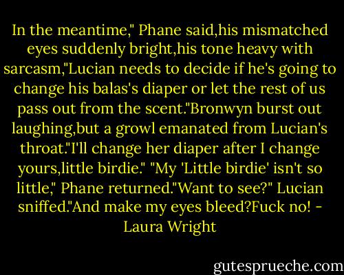 In the meantime," Phane said,his mismatched eyes suddenly bright,his tone heavy with sarcasm,"Lucian needs to decide if he's going to change his balas's diaper or let the rest of us pass out from the scent."Bronwyn burst out laughing,but a growl emanated from Lucian's throat."I'll change her diaper after I change yours,little birdie."<br />"My 'Little birdie' isn't so little," Phane returned."Want to see?"<br />Lucian sniffed."And make my eyes bleed?Fuck no! - Laura Wright