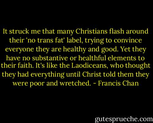It struck me that many Christians flash around their 'no trans fat' label, trying to convince everyone they are healthy and good. Yet they have no substantive or healthful elements to their faith. It's like the Laodiceans, who thought they had everything until Christ told them they were poor and wretched. - Francis Chan