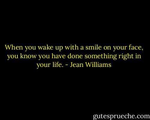 When you wake up with a smile on your face, you know you have done something right in your life. - Jean Williams