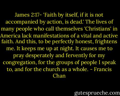 James 2:17- 'Faith by itself, if it is not accompanied by action, is dead.' The lives of many people who call themselves 'Christians' in America lack manifestations of a vital and active faith. And this, to be perfectly honest, frightens me. It keeps me up at night. It causes me to pray desperately and fervently for my congregation, for the groups of people I speak to, and for the church as a whole. - Francis Chan