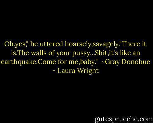 Oh,yes," he uttered hoarsely,savagely."There it is.The walls of your pussy...Shit,it's like an earthquake.Come for me,baby."<br /><br />~Gray Donohue - Laura Wright