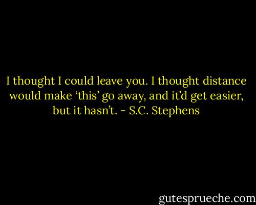 I thought I could leave you. I thought distance would<br />make ‘this’ go away, and it’d get easier, but it hasn’t. - S.C. Stephens