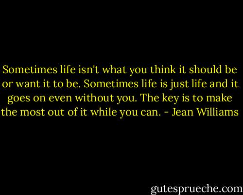 Sometimes life isn't what you think it should be or want it to be. Sometimes life is just life and it goes on even without you. The key is to make the most out of it while you can. - Jean Williams