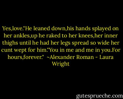Yes,love."He leaned down,his hands splayed on her ankles,up he raked to her knees,her inner thighs until he had her legs spread so wide her cunt wept for him."You in me and me in you.For hours,forever."<br /><br />~Alexander Roman - Laura Wright