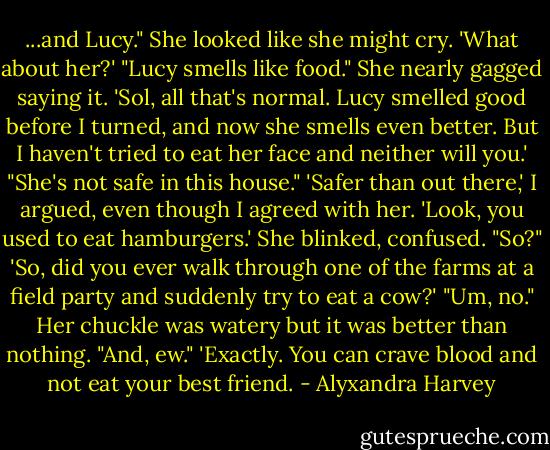 ...and Lucy." She looked like she might cry.<br />'What about her?'<br />"Lucy smells like food." She nearly gagged saying it.<br />'Sol, all that's normal. Lucy smelled good before I turned, and now she smells even better. But I haven't tried to eat her face and neither will you.'<br />"She's not safe in this house."<br />'Safer than out there,' I argued, even though I agreed with her. 'Look, you used to eat hamburgers.'<br />She blinked, confused. "So?"<br />'So, did you ever walk through one of the farms at a field party and suddenly try to eat a cow?'<br />"Um, no." Her chuckle was watery but it was better than nothing. "And, ew."<br />'Exactly. You can crave blood and not eat your best friend. - Alyxandra Harvey