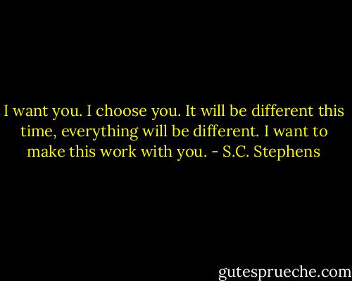 I want you. I choose you. It will be different this time, everything will be<br />different. I want to make this work with you. - S.C. Stephens