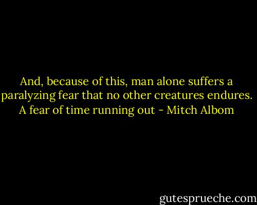 And, because of this, man alone suffers a paralyzing fear that no other creatures endures. A fear of time running out - Mitch Albom