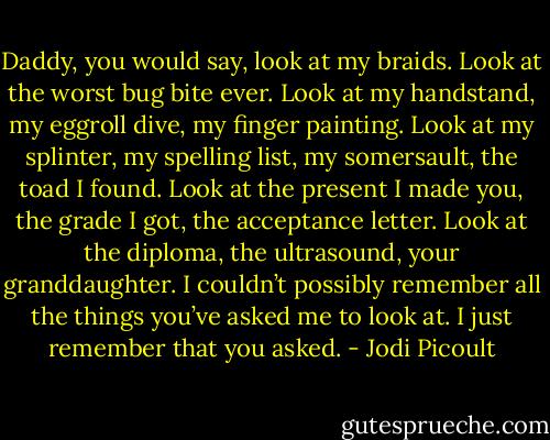 Daddy, you would say, look at my braids. Look at the worst bug bite ever. Look at my handstand, my eggroll dive, my finger painting. Look at my splinter, my spelling list, my somersault, the toad I found. Look at the present I made you, the grade I got, the acceptance letter. Look at the diploma, the ultrasound, your granddaughter. I couldn’t possibly remember all the things you’ve asked me to look at. I just remember that you asked. - Jodi Picoult
