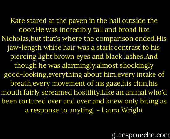 Kate stared at the paven in the hall outside the door.He was incredibly tall and broad like Nicholas,but that's where the comparison ended.His jaw-length white hair was a stark contrast to his piercing light brown eyes and black lashes.And though he was alarmingly,almost shockingly good-looking,everything about him,every intake of breath,every movement of his gaze,his chin,his mouth fairly screamed hostility.Like an animal who'd been tortured over and over and knew only biting as a response to anyting. - Laura Wright
