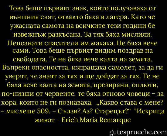 Това беше първият знак, който получаваха от външния свят, откакто бяха в лагера. Като че ужасната самота на всичките тези години бе извежнъж разкъсана. За тях бяха мислили. Нeпознати спасители им махаха. Не бяха вече сами. Това беше първият видим поздрав на свободата. Те не бяха вече калта на земята. Въпреки опасността, изпращаха самолет, за да ги уверят, че знаят за тях и ще дойдат за тях. Те не бяха вече калта на земята, презирани, оплюти, по-низши от червеите, те бяха отново човеци – за хора, които не ги познаваха.<br /><br />„Какво става с мене? – мислеше 509. – Сълзи? Аз? Старецът?“<br /><br />"Искрица живот - Erich Maria Remarque