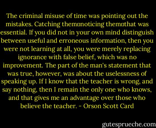 The criminal misuse of time was pointing out the mistakes. Catching them―noticing them―that was essential. If you did not in your own mind distinguish between useful and erroneous information, then you were not learning at all, you were merely replacing ignorance with false belief, which was no improvement. The part of the man's statement that was true, however, was about the uselessness of speaking up. If I know that the teacher is wrong, and say nothing, then I remain the only one who knows, and that gives me an advantage over those who believe the teacher. - Orson Scott Card