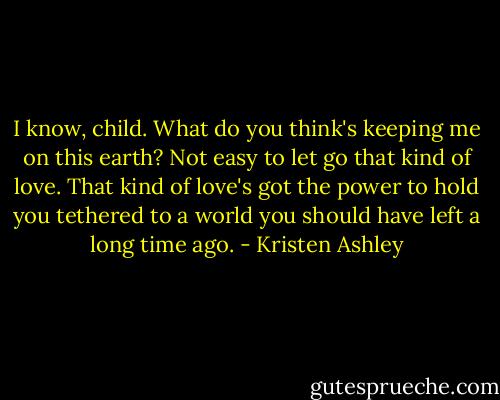 I know, child. What do you think's keeping me on this earth? Not easy to let go that kind of love. That kind of love's got the power to hold you tethered to a world you should have left a long time ago. - Kristen Ashley
