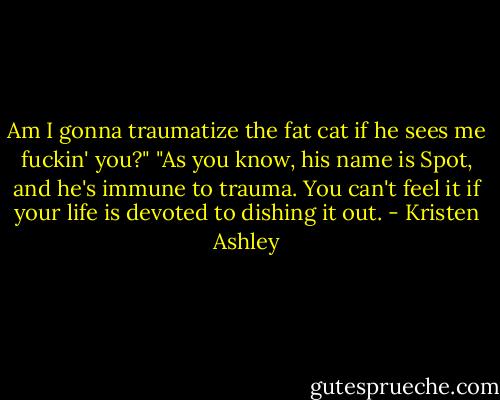 Am I gonna traumatize the fat cat if he sees me fuckin' you?"<br />"As you know, his name is Spot, and he's immune to trauma. You can't feel it if your life is devoted to dishing it out. - Kristen Ashley