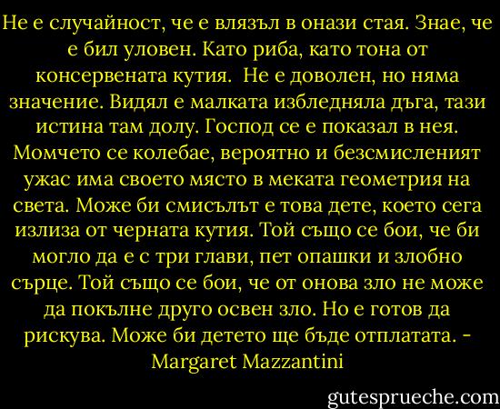 Не е случайност, че е влязъл в онази стая. Знае, че е бил уловен. Като риба, като тона от консервената кутия. <br />Не е доволен, но няма значение. Видял е малката избледняла дъга, тази истина там долу. Господ се е показал в нея.<br />Момчето се колебае, вероятно и безсмисленият ужас има своето място в меката геометрия на света. Може би смисълът е това дете, което сега излиза от черната кутия. Той също се бои, че би могло да е с три глави, пет опашки и злобно сърце. Той също се бои, че от онова зло не може да покълне друго освен зло. Но е готов да рискува.<br />Може би детето ще бъде отплатата. - Margaret Mazzantini