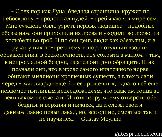 - С тех пор как Луна, бледная странница, кружит по небосклону, - продолжал иудей, - пребываю я в мире сем. Мне суждено было узреть первых людишек - подобные обезьянам, они приходили из древа и уходили во древо, из колыбели во гроб. И по сей день люди как обезьяны, и в руках у них по-прежнему топор. потухший взор их обращен вниз, в бесконечность, коя сокрыта в малом, - там, в непроглядной бездне, тщатся они дно обрящить. Итак, познали они, что в чреве самого ничтожного червя обитают миллионы крошечных существ, а в тех в свой черед - миллиарды еще более крошечных, однако всё еще невдомек пытливым исследователям, что эдак им конца во веки веком не сыскать. И хотя взору моему отверсты обе бездны, и верхняя и нижняя, да и слезы свои я давным-давно повыплакал, но, все едино, смеяться так и не научился... - Gustav Meyrink