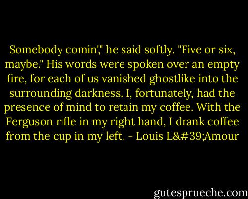 Somebody comin'," he said softly. "Five or six, maybe." His words were spoken over an empty fire, for each of us vanished ghostlike into the surrounding darkness. I, fortunately, had the presence of mind to retain my coffee. With the Ferguson rifle in my right hand, I drank coffee from the cup in my left. - Louis L'Amour