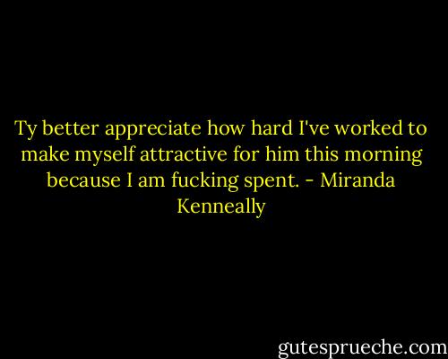 Ty better appreciate how hard I've worked to make myself attractive for him this morning because I am fucking spent. - Miranda Kenneally