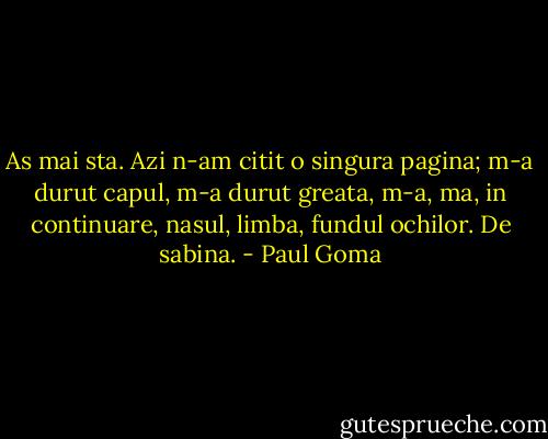 As mai sta. Azi n-am citit o singura pagina; m-a durut capul, m-a durut greata, m-a, ma, in continuare, nasul, limba, fundul ochilor. De sabina. - Paul Goma